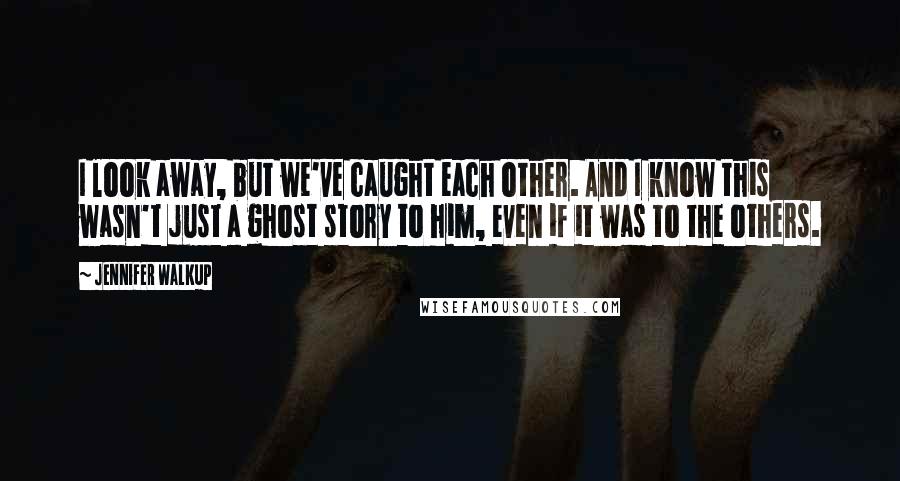 Jennifer Walkup Quotes: I look away, but we've caught each other. And I know this wasn't just a ghost story to him, even if it was to the others.