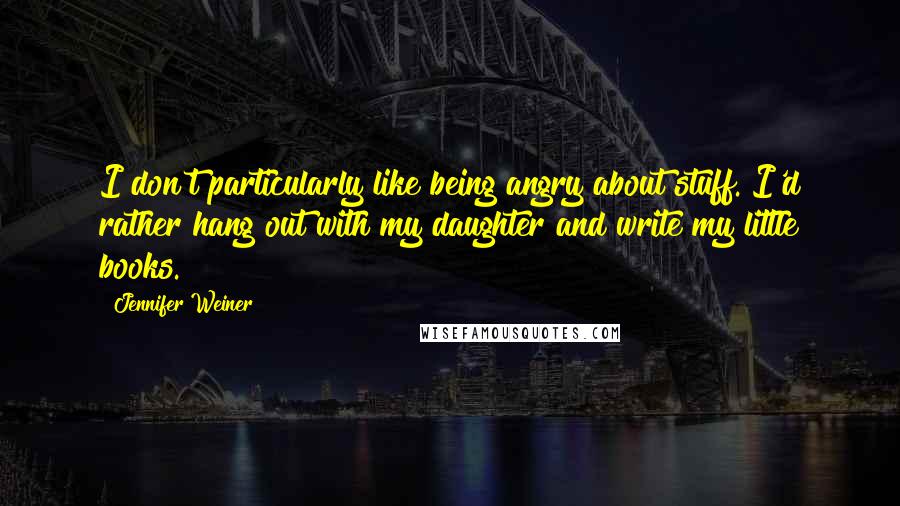 Jennifer Weiner Quotes: I don't particularly like being angry about stuff. I'd rather hang out with my daughter and write my little books.