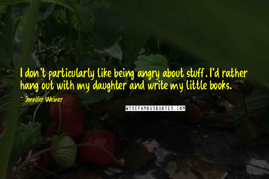 Jennifer Weiner Quotes: I don't particularly like being angry about stuff. I'd rather hang out with my daughter and write my little books.