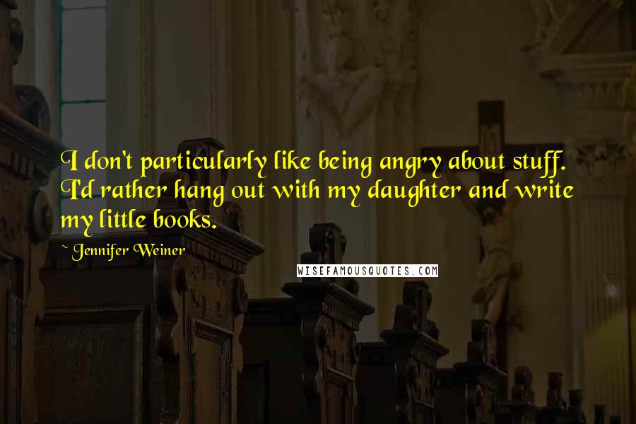 Jennifer Weiner Quotes: I don't particularly like being angry about stuff. I'd rather hang out with my daughter and write my little books.