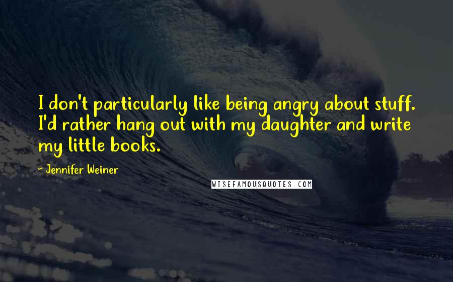 Jennifer Weiner Quotes: I don't particularly like being angry about stuff. I'd rather hang out with my daughter and write my little books.