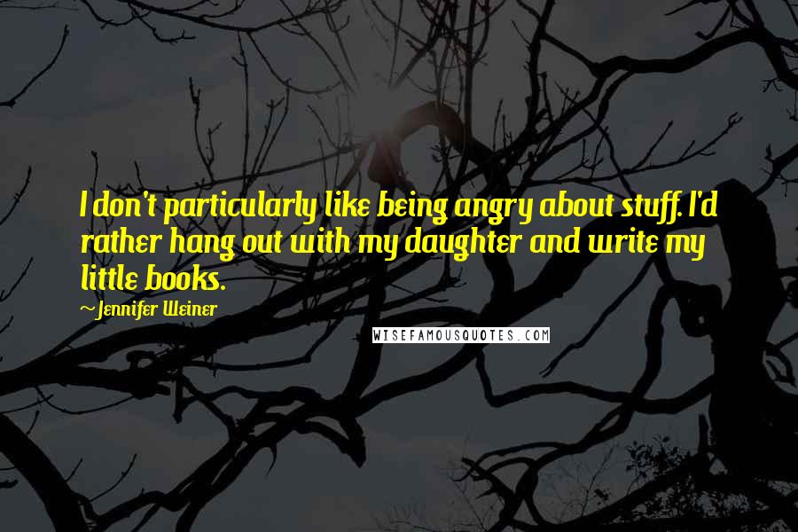 Jennifer Weiner Quotes: I don't particularly like being angry about stuff. I'd rather hang out with my daughter and write my little books.