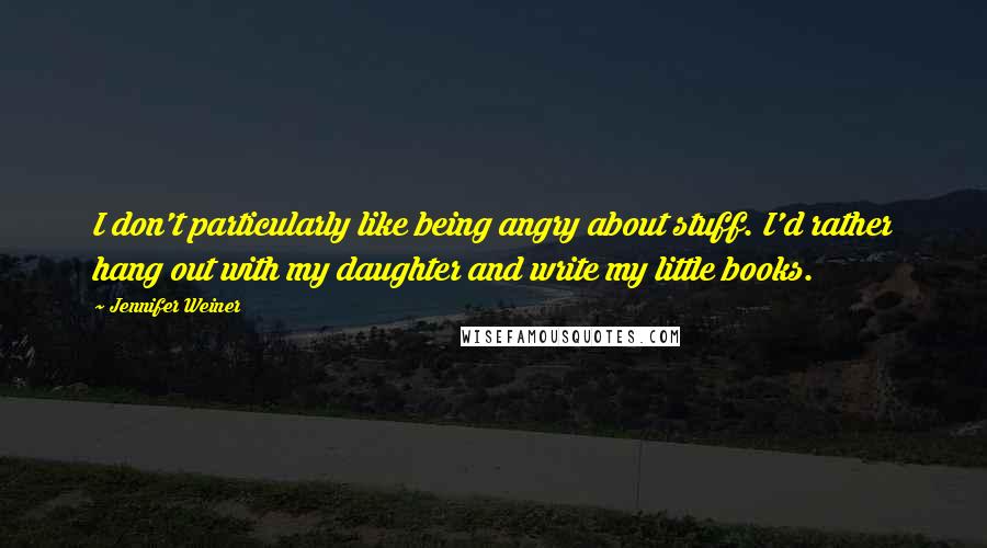 Jennifer Weiner Quotes: I don't particularly like being angry about stuff. I'd rather hang out with my daughter and write my little books.