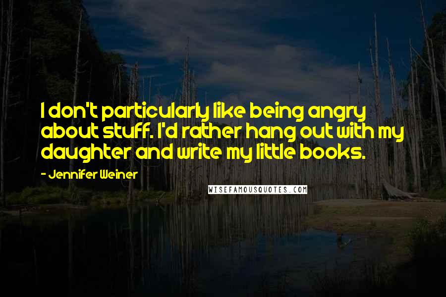 Jennifer Weiner Quotes: I don't particularly like being angry about stuff. I'd rather hang out with my daughter and write my little books.