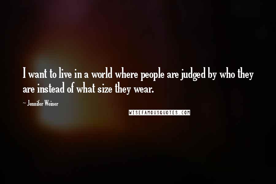 Jennifer Weiner Quotes: I want to live in a world where people are judged by who they are instead of what size they wear.