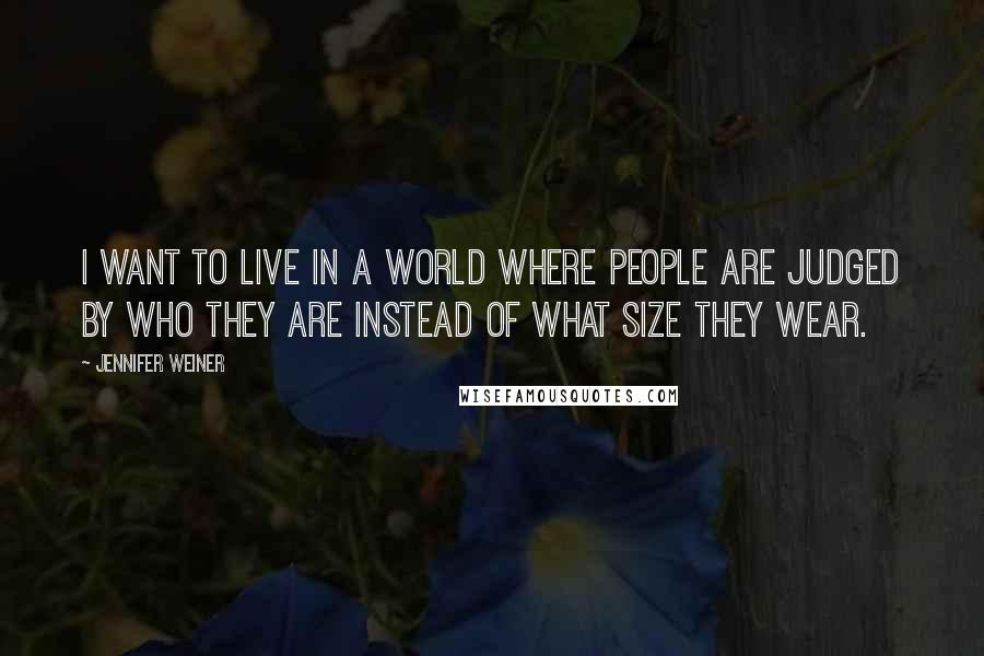 Jennifer Weiner Quotes: I want to live in a world where people are judged by who they are instead of what size they wear.