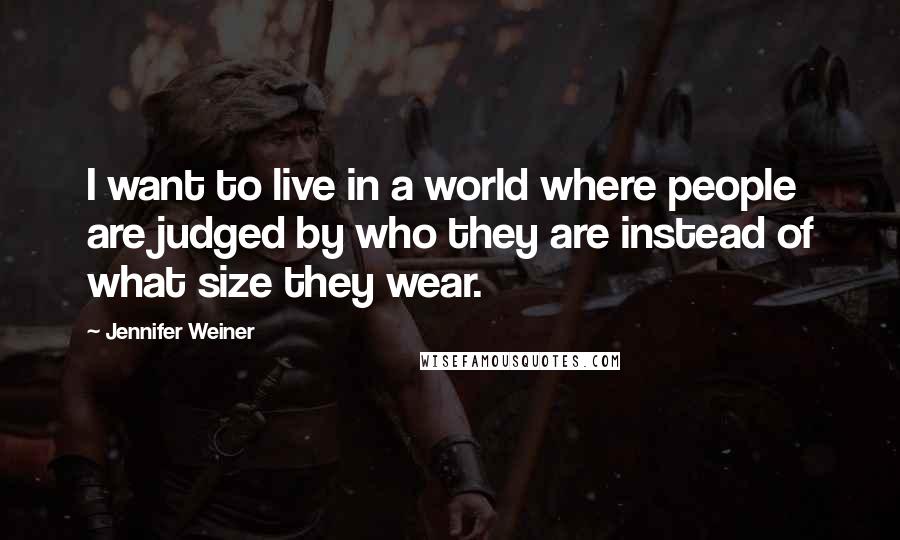 Jennifer Weiner Quotes: I want to live in a world where people are judged by who they are instead of what size they wear.