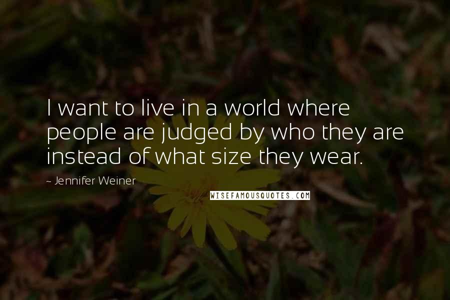 Jennifer Weiner Quotes: I want to live in a world where people are judged by who they are instead of what size they wear.