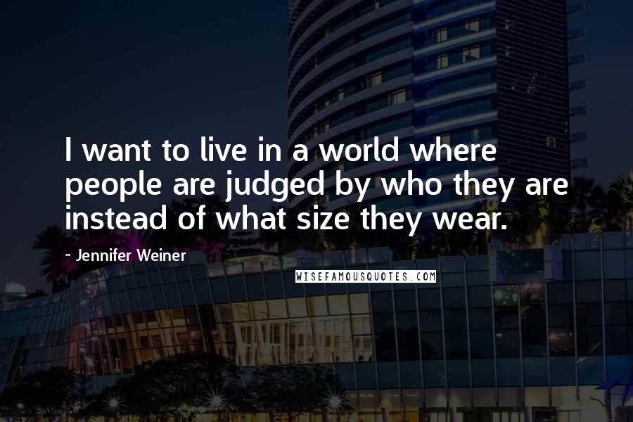 Jennifer Weiner Quotes: I want to live in a world where people are judged by who they are instead of what size they wear.