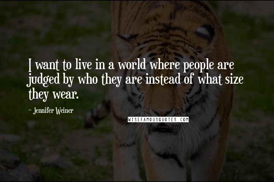 Jennifer Weiner Quotes: I want to live in a world where people are judged by who they are instead of what size they wear.