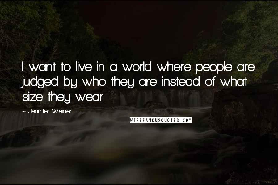 Jennifer Weiner Quotes: I want to live in a world where people are judged by who they are instead of what size they wear.