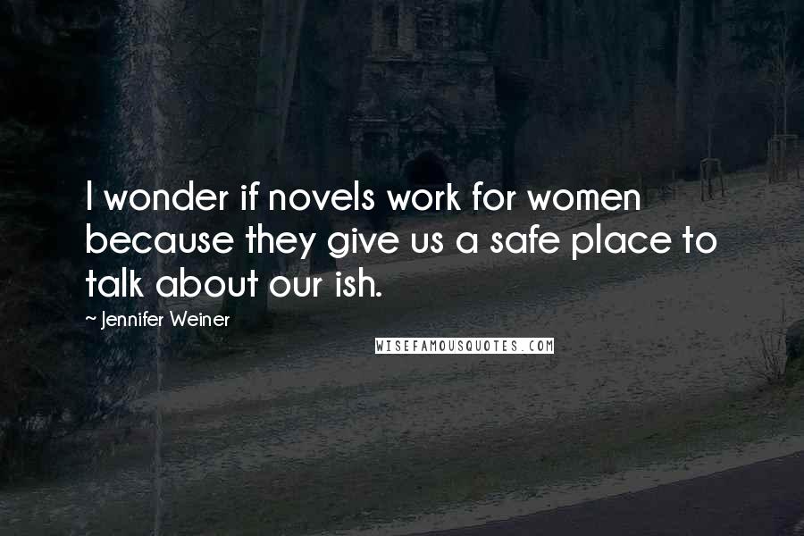 Jennifer Weiner Quotes: I wonder if novels work for women because they give us a safe place to talk about our ish.