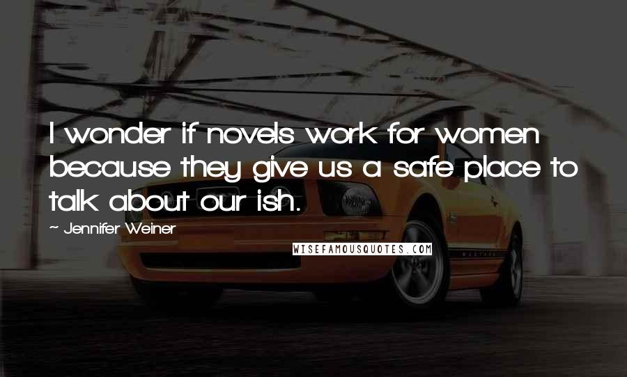Jennifer Weiner Quotes: I wonder if novels work for women because they give us a safe place to talk about our ish.
