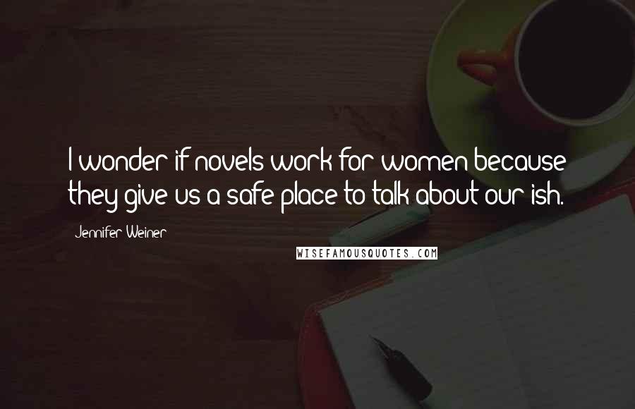 Jennifer Weiner Quotes: I wonder if novels work for women because they give us a safe place to talk about our ish.