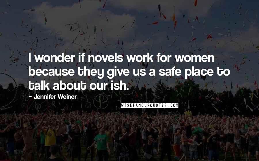 Jennifer Weiner Quotes: I wonder if novels work for women because they give us a safe place to talk about our ish.