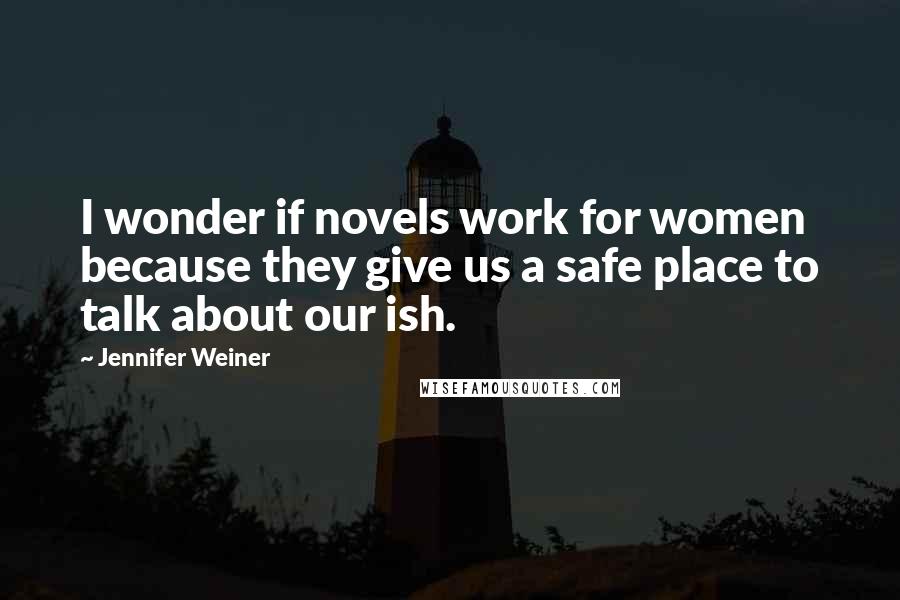 Jennifer Weiner Quotes: I wonder if novels work for women because they give us a safe place to talk about our ish.