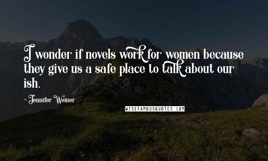 Jennifer Weiner Quotes: I wonder if novels work for women because they give us a safe place to talk about our ish.