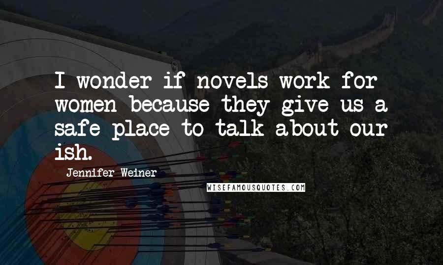 Jennifer Weiner Quotes: I wonder if novels work for women because they give us a safe place to talk about our ish.