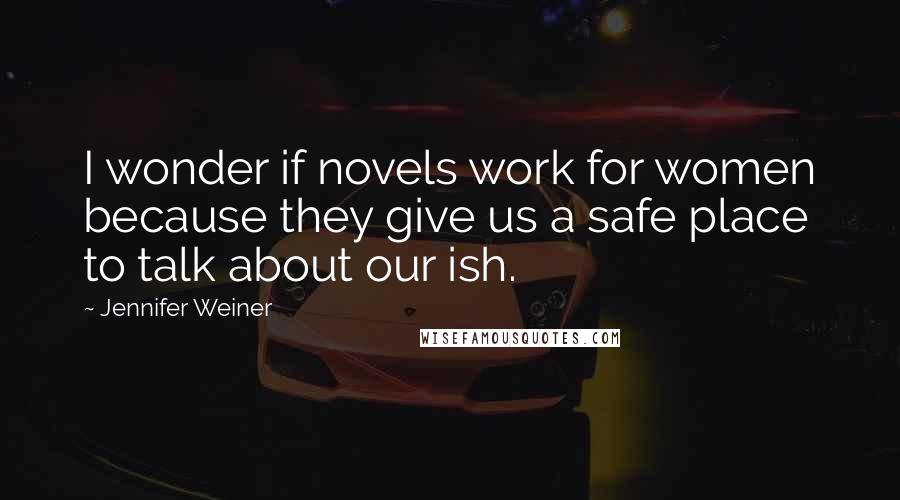 Jennifer Weiner Quotes: I wonder if novels work for women because they give us a safe place to talk about our ish.