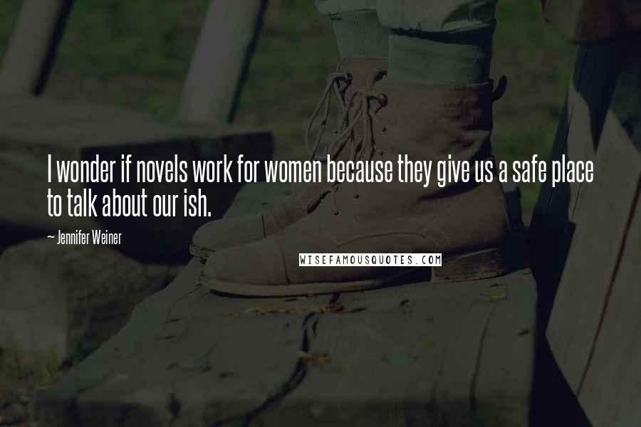 Jennifer Weiner Quotes: I wonder if novels work for women because they give us a safe place to talk about our ish.