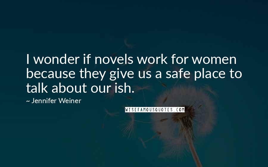 Jennifer Weiner Quotes: I wonder if novels work for women because they give us a safe place to talk about our ish.