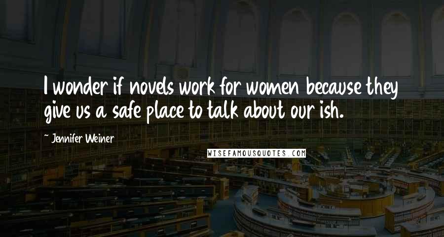 Jennifer Weiner Quotes: I wonder if novels work for women because they give us a safe place to talk about our ish.