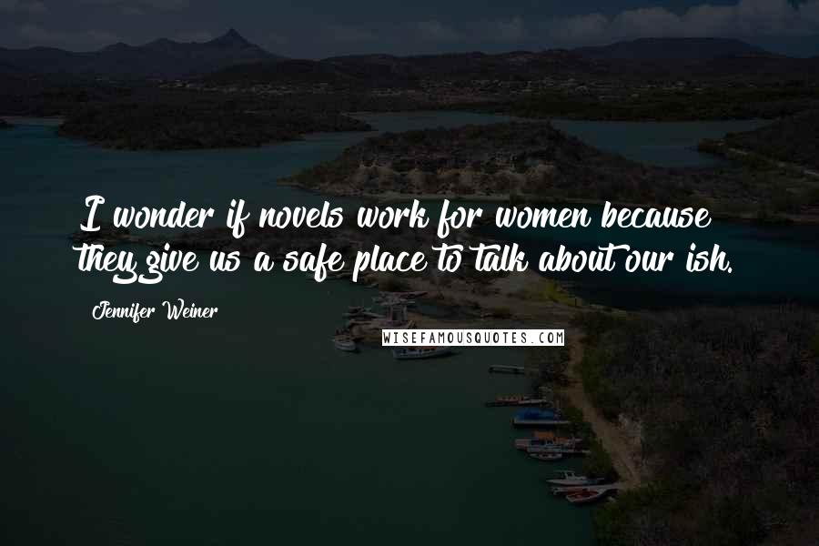 Jennifer Weiner Quotes: I wonder if novels work for women because they give us a safe place to talk about our ish.