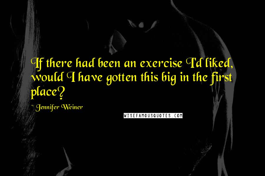 Jennifer Weiner Quotes: If there had been an exercise I'd liked, would I have gotten this big in the first place?