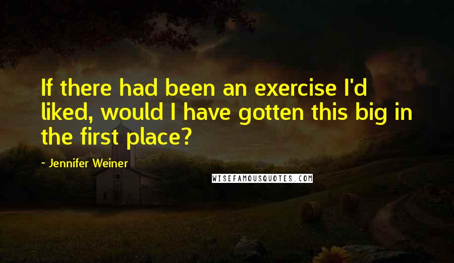 Jennifer Weiner Quotes: If there had been an exercise I'd liked, would I have gotten this big in the first place?