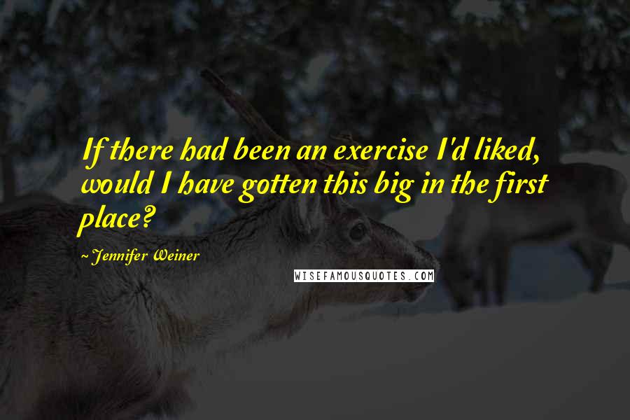 Jennifer Weiner Quotes: If there had been an exercise I'd liked, would I have gotten this big in the first place?