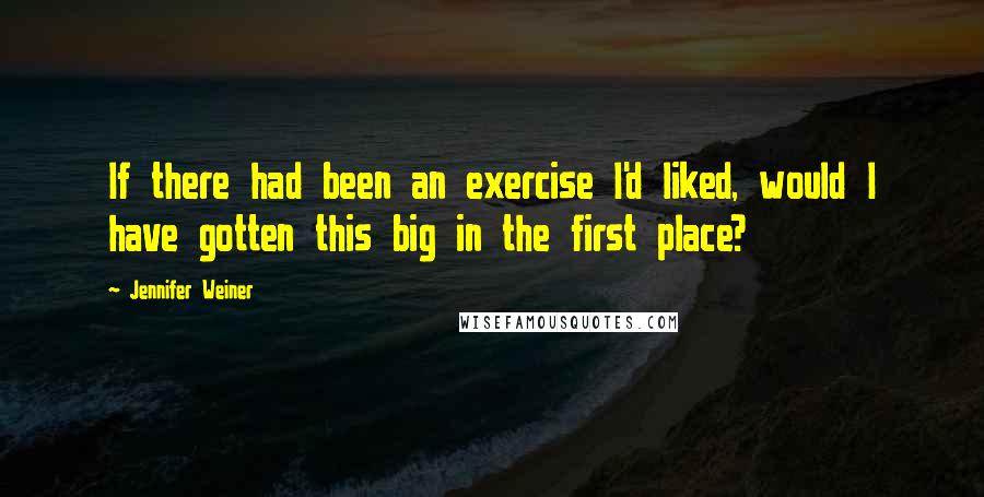 Jennifer Weiner Quotes: If there had been an exercise I'd liked, would I have gotten this big in the first place?