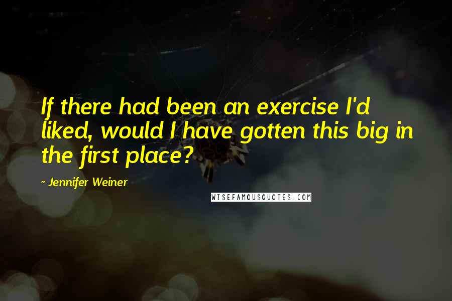 Jennifer Weiner Quotes: If there had been an exercise I'd liked, would I have gotten this big in the first place?