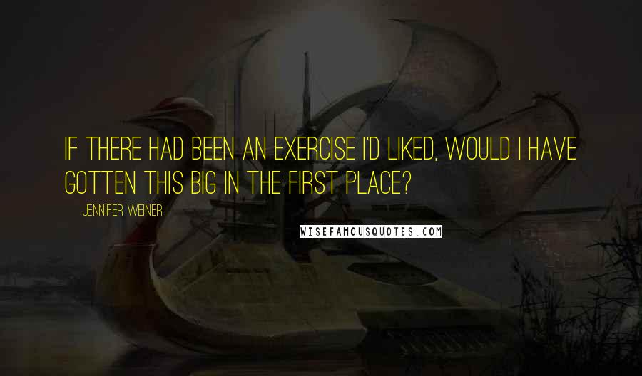 Jennifer Weiner Quotes: If there had been an exercise I'd liked, would I have gotten this big in the first place?