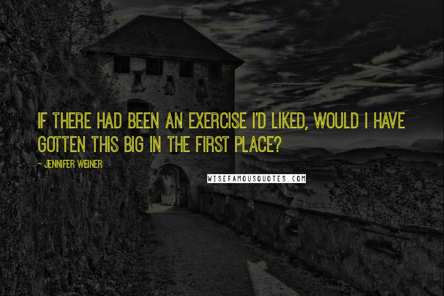 Jennifer Weiner Quotes: If there had been an exercise I'd liked, would I have gotten this big in the first place?