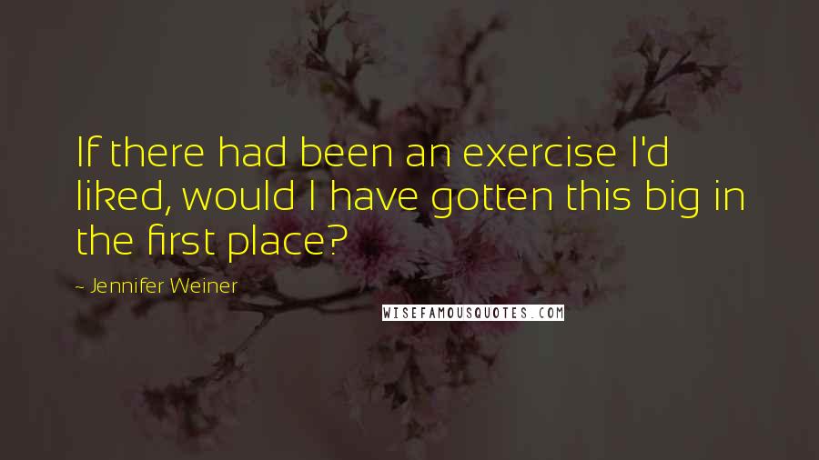 Jennifer Weiner Quotes: If there had been an exercise I'd liked, would I have gotten this big in the first place?