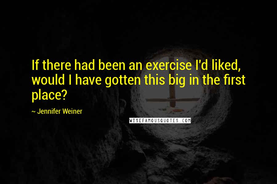 Jennifer Weiner Quotes: If there had been an exercise I'd liked, would I have gotten this big in the first place?