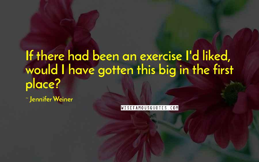 Jennifer Weiner Quotes: If there had been an exercise I'd liked, would I have gotten this big in the first place?