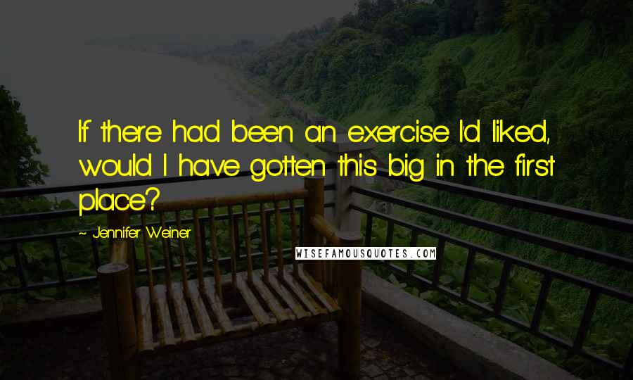 Jennifer Weiner Quotes: If there had been an exercise I'd liked, would I have gotten this big in the first place?