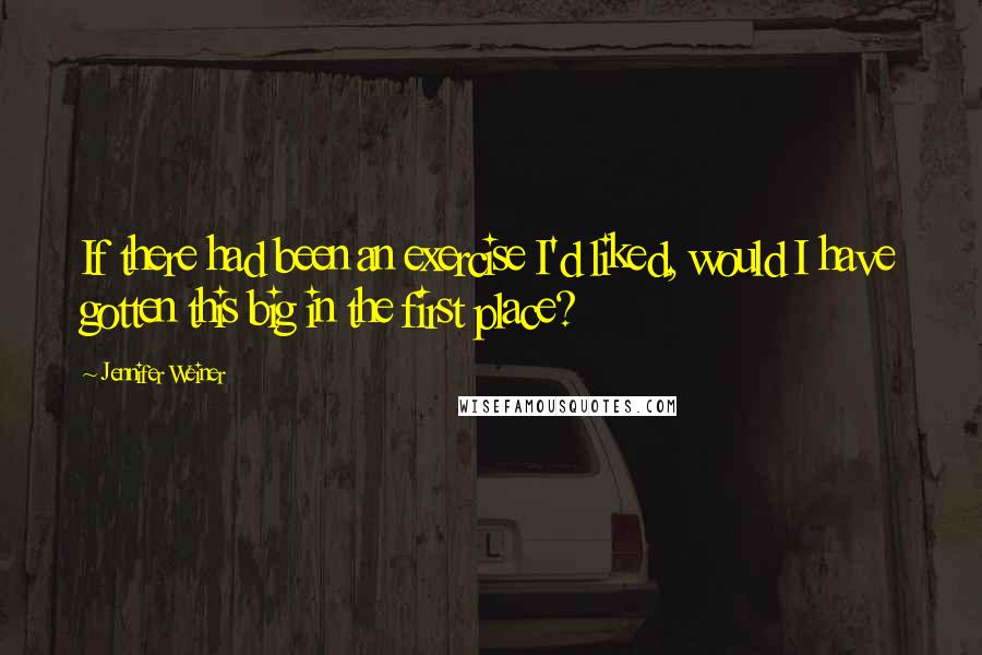 Jennifer Weiner Quotes: If there had been an exercise I'd liked, would I have gotten this big in the first place?