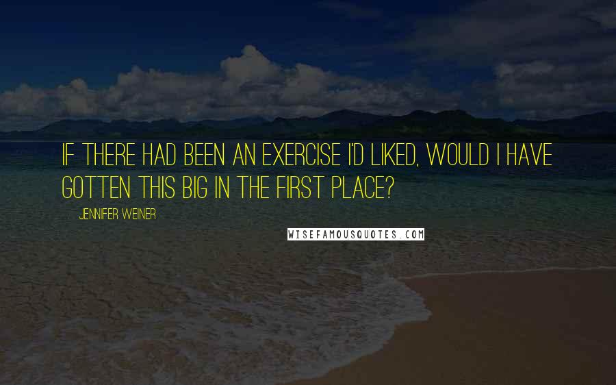 Jennifer Weiner Quotes: If there had been an exercise I'd liked, would I have gotten this big in the first place?