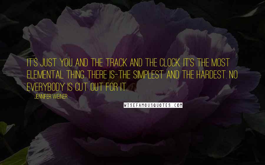 Jennifer Weiner Quotes: It's just you and the track and the clock. It's the most elemental thing there is-the simplest and the hardest. No everybody is cut out for it.