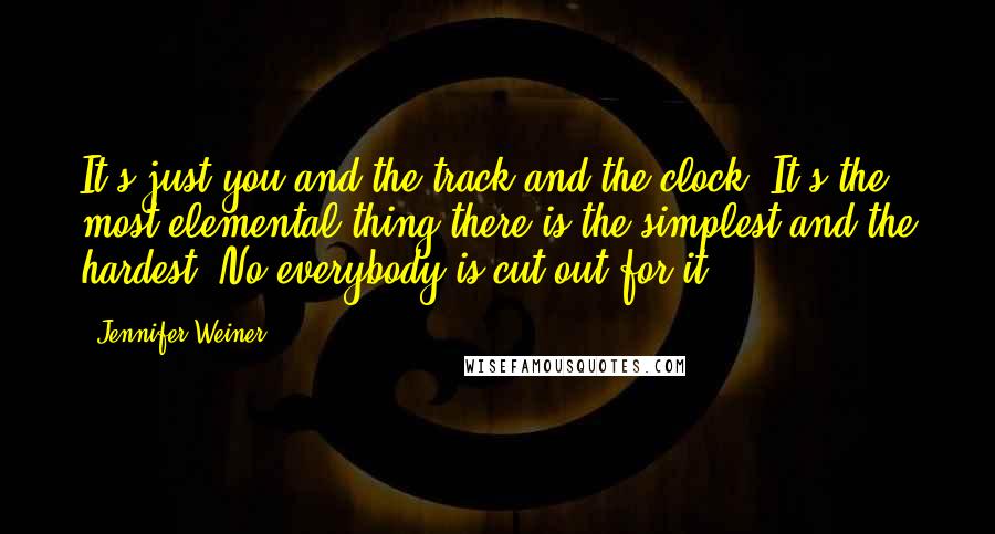 Jennifer Weiner Quotes: It's just you and the track and the clock. It's the most elemental thing there is-the simplest and the hardest. No everybody is cut out for it.