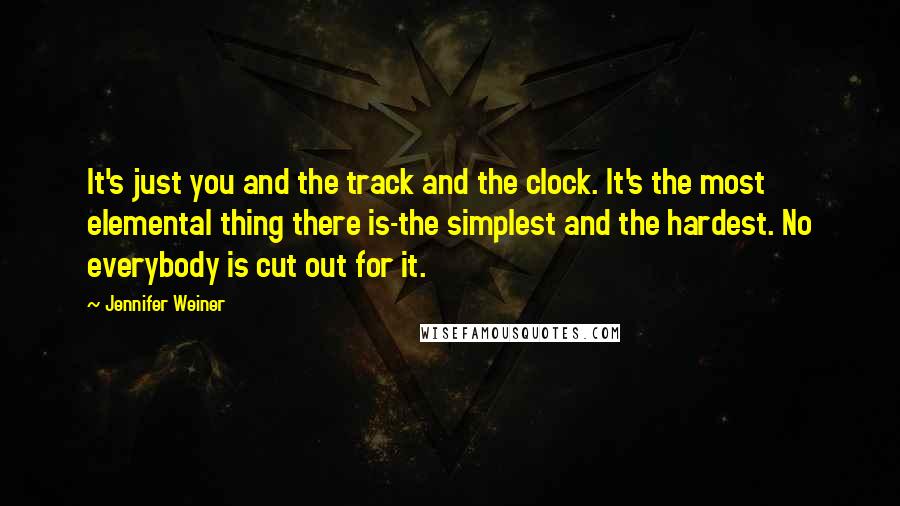 Jennifer Weiner Quotes: It's just you and the track and the clock. It's the most elemental thing there is-the simplest and the hardest. No everybody is cut out for it.