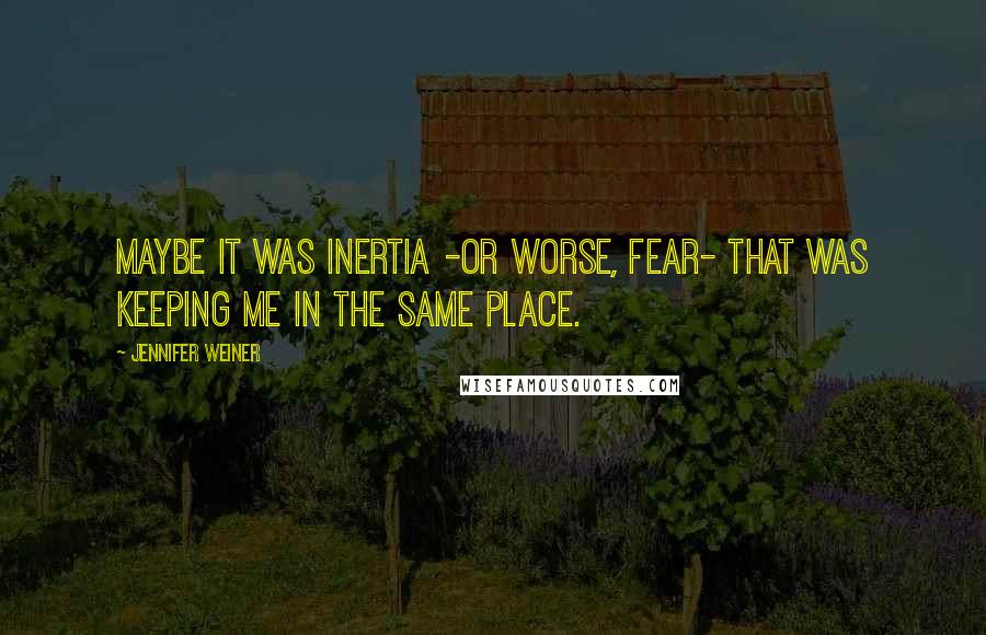 Jennifer Weiner Quotes: Maybe it was inertia -or worse, fear- that was keeping me in the same place.