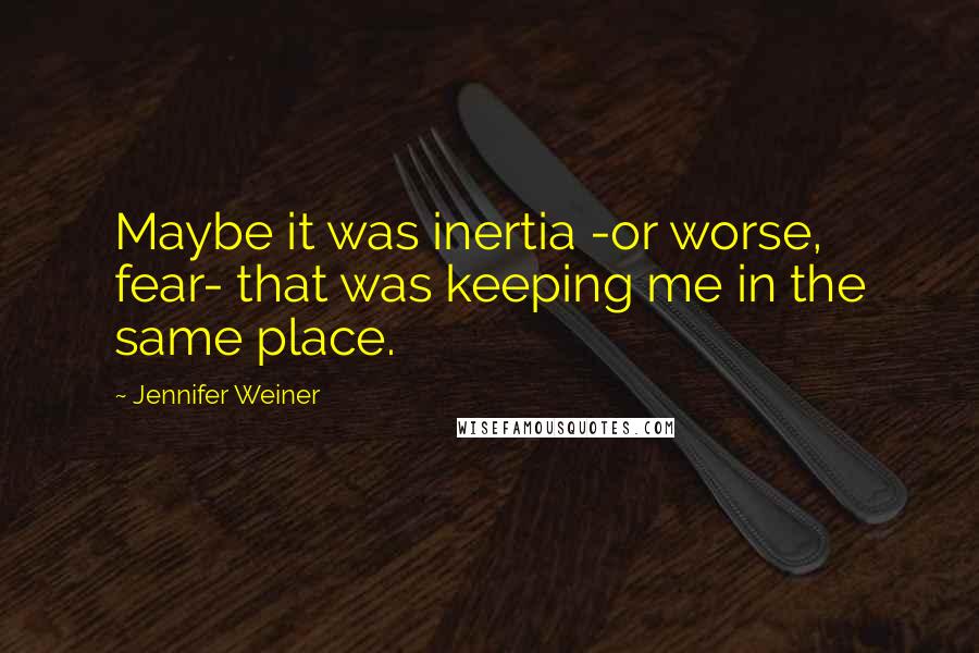 Jennifer Weiner Quotes: Maybe it was inertia -or worse, fear- that was keeping me in the same place.