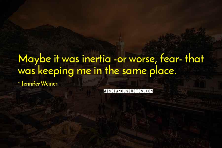 Jennifer Weiner Quotes: Maybe it was inertia -or worse, fear- that was keeping me in the same place.