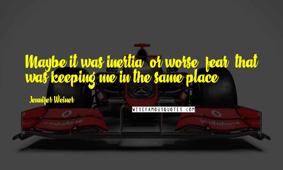 Jennifer Weiner Quotes: Maybe it was inertia -or worse, fear- that was keeping me in the same place.