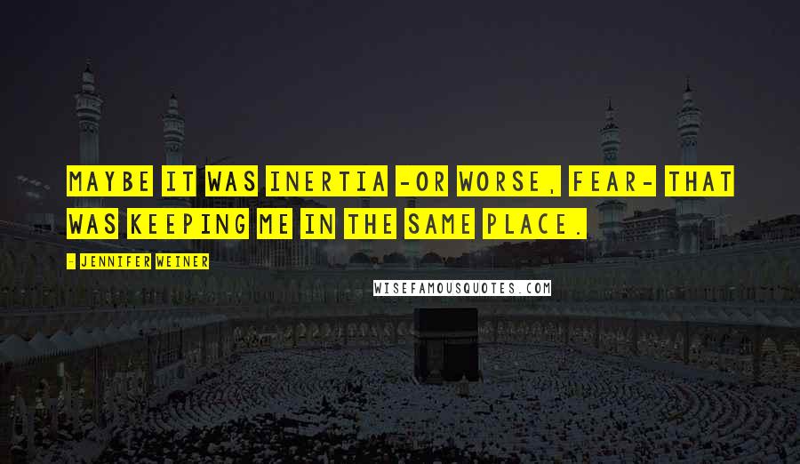 Jennifer Weiner Quotes: Maybe it was inertia -or worse, fear- that was keeping me in the same place.