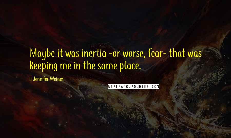 Jennifer Weiner Quotes: Maybe it was inertia -or worse, fear- that was keeping me in the same place.