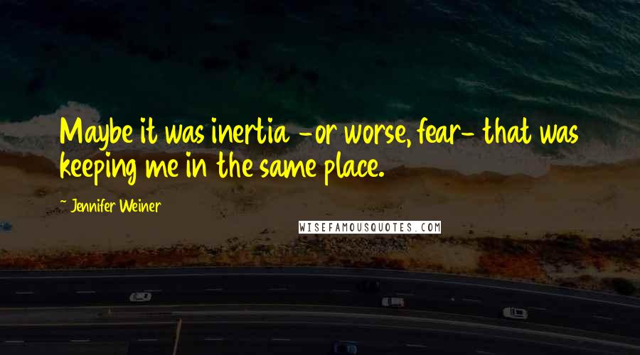 Jennifer Weiner Quotes: Maybe it was inertia -or worse, fear- that was keeping me in the same place.